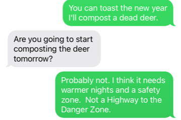 text to best handyman ever: You can toast the new year. I'll compost a dead deer. His reply: Are you going to start composting the deer tomorrow? Probably not. I think it needs warmer nights and a safety zone. Not a HIghway to the Danger Zone.